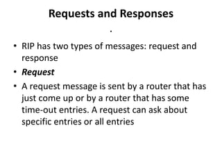 Requests and Responses
.
• RIP has two types of messages: request and
response
• Request
• A request message is sent by a router that has
just come up or by a router that has some
time-out entries. A request can ask about
specific entries or all entries
 