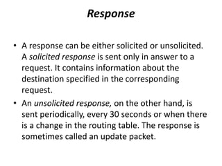 Response
• A response can be either solicited or unsolicited.
A solicited response is sent only in answer to a
request. It contains information about the
destination specified in the corresponding
request.
• An unsolicited response, on the other hand, is
sent periodically, every 30 seconds or when there
is a change in the routing table. The response is
sometimes called an update packet.
 