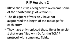 RIP Version 2
• RIP version 2 was designed to overcome some
of the shortcomings of version 1.
• The designers of version 2 have not
augmented the length of the message for
each entry.
• They have only replaced those fields in version
1 that were filled with 0s for the TCP/IP
protocol with some new fields.
 