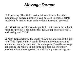 Message Format
❑ Route tag. This field carries information such as the
autonomous system number. It can be used to enable RIP to
receive information from an interdomain routing protocol.
❑ Subnet mask. This is a 4-byte field that carries the subnet
mask (or prefix). This means that RIP2 supports classless ID
addressing and CIDR.
❑ Next-hop address. This field shows the address of the next
hop. This is particularly useful if two autonomous systems
share a network (a backbone, for example). Then the message
can define the router, in the same autonomous system or
another autonomous system, to which the packet next goes.
 