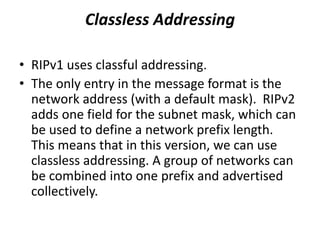 • RIPv1 uses classful addressing.
• The only entry in the message format is the
network address (with a default mask). RIPv2
adds one field for the subnet mask, which can
be used to define a network prefix length.
This means that in this version, we can use
classless addressing. A group of networks can
be combined into one prefix and advertised
collectively.
Classless Addressing
 