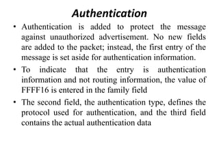 Authentication
• Authentication is added to protect the message
against unauthorized advertisement. No new fields
are added to the packet; instead, the first entry of the
message is set aside for authentication information.
• To indicate that the entry is authentication
information and not routing information, the value of
FFFF16 is entered in the family field
• The second field, the authentication type, defines the
protocol used for authentication, and the third field
contains the actual authentication data
 