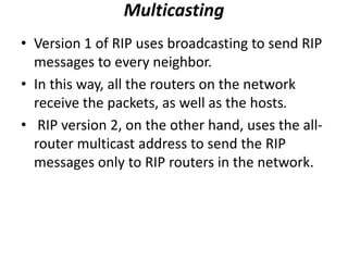 Multicasting
• Version 1 of RIP uses broadcasting to send RIP
messages to every neighbor.
• In this way, all the routers on the network
receive the packets, as well as the hosts.
• RIP version 2, on the other hand, uses the all-
router multicast address to send the RIP
messages only to RIP routers in the network.
 