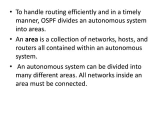 • To handle routing efficiently and in a timely
manner, OSPF divides an autonomous system
into areas.
• An area is a collection of networks, hosts, and
routers all contained within an autonomous
system.
• An autonomous system can be divided into
many different areas. All networks inside an
area must be connected.
 