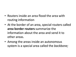 • Routers inside an area flood the area with
routing information
• At the border of an area, special routers called
area border routers summarize the
information about the area and send it to
other areas.
• Among the areas inside an autonomous
system is a special area called the backbone;
 