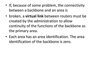 • If, because of some problem, the connectivity
between a backbone and an area is
• broken, a virtual link between routers must be
created by the administration to allow
continuity of the functions of the backbone as
the primary area.
• Each area has an area identification. The area
identification of the backbone is zero.
 