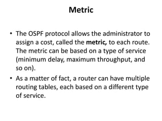 Metric
• The OSPF protocol allows the administrator to
assign a cost, called the metric, to each route.
The metric can be based on a type of service
(minimum delay, maximum throughput, and
so on).
• As a matter of fact, a router can have multiple
routing tables, each based on a different type
of service.
 