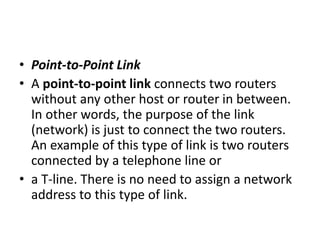 • Point-to-Point Link
• A point-to-point link connects two routers
without any other host or router in between.
In other words, the purpose of the link
(network) is just to connect the two routers.
An example of this type of link is two routers
connected by a telephone line or
• a T-line. There is no need to assign a network
address to this type of link.
 