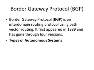 Border Gateway Protocol (BGP)
• Border Gateway Protocol (BGP) is an
interdomain routing protocol using path
vector routing. It first appeared in 1989 and
has gone through four versions.
• Types of Autonomous Systems
 