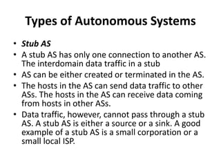 Types of Autonomous Systems
• Stub AS
• A stub AS has only one connection to another AS.
The interdomain data traffic in a stub
• AS can be either created or terminated in the AS.
• The hosts in the AS can send data traffic to other
ASs. The hosts in the AS can receive data coming
from hosts in other ASs.
• Data traffic, however, cannot pass through a stub
AS. A stub AS is either a source or a sink. A good
example of a stub AS is a small corporation or a
small local ISP.
 