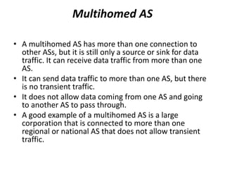 Multihomed AS
• A multihomed AS has more than one connection to
other ASs, but it is still only a source or sink for data
traffic. It can receive data traffic from more than one
AS.
• It can send data traffic to more than one AS, but there
is no transient traffic.
• It does not allow data coming from one AS and going
to another AS to pass through.
• A good example of a multihomed AS is a large
corporation that is connected to more than one
regional or national AS that does not allow transient
traffic.
 
