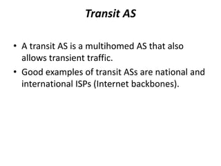 Transit AS
• A transit AS is a multihomed AS that also
allows transient traffic.
• Good examples of transit ASs are national and
international ISPs (Internet backbones).
 
