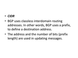 • CIDR
• BGP uses classless interdomain routing
addresses. In other words, BGP uses a prefix,
to define a destination address.
• The address and the number of bits (prefix
length) are used in updating messages.
 