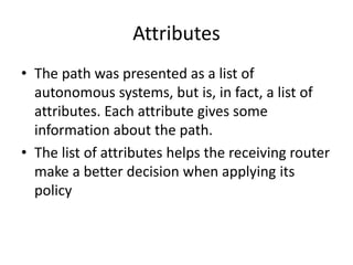 Attributes
• The path was presented as a list of
autonomous systems, but is, in fact, a list of
attributes. Each attribute gives some
information about the path.
• The list of attributes helps the receiving router
make a better decision when applying its
policy
 