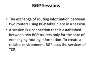 BGP Sessions
• The exchange of routing information between
two routers using BGP takes place in a session.
• A session is a connection that is established
between two BGP routers only for the sake of
exchanging routing information. To create a
reliable environment, BGP uses the services of
TCP.
 