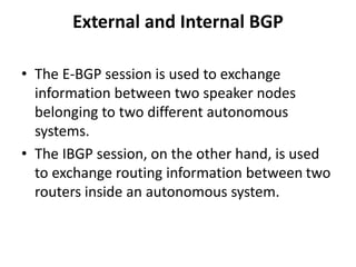 External and Internal BGP
• The E-BGP session is used to exchange
information between two speaker nodes
belonging to two different autonomous
systems.
• The IBGP session, on the other hand, is used
to exchange routing information between two
routers inside an autonomous system.
 