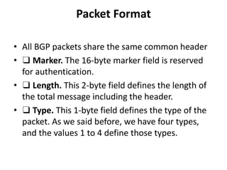 Packet Format
• All BGP packets share the same common header
• ❑ Marker. The 16-byte marker field is reserved
for authentication.
• ❑ Length. This 2-byte field defines the length of
the total message including the header.
• ❑ Type. This 1-byte field defines the type of the
packet. As we said before, we have four types,
and the values 1 to 4 define those types.
 