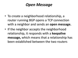 Open Message
• To create a neighborhood relationship, a
router running BGP opens a TCP connection
with a neighbor and sends an open message.
• If the neighbor accepts the neighborhood
relationship, it responds with a keepalive
message, which means that a relationship has
been established between the two routers
 
