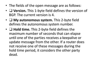 • The fields of the open message are as follows:
• ❑ Version. This 1-byte field defines the version of
BGP. The current version is 4.
• ❑ My autonomous system. This 2-byte field
defines the autonomous system number.
• ❑ Hold time. This 2-byte field defines the
maximum number of seconds that can elapse
until one of the parties receives a keepalive or
update message from the other. If a router does
not receive one of these messages during the
hold time period, it considers the other party
dead.
 