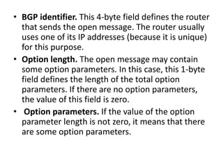 • BGP identifier. This 4-byte field defines the router
that sends the open message. The router usually
uses one of its IP addresses (because it is unique)
for this purpose.
• Option length. The open message may contain
some option parameters. In this case, this 1-byte
field defines the length of the total option
parameters. If there are no option parameters,
the value of this field is zero.
• Option parameters. If the value of the option
parameter length is not zero, it means that there
are some option parameters.
 