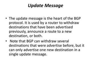 Update Message
• The update message is the heart of the BGP
protocol. It is used by a router to withdraw
destinations that have been advertised
previously, announce a route to a new
destination, or both.
• Note that BGP can withdraw several
destinations that were advertise before, but it
can only advertise one new destination in a
single update message.
 
