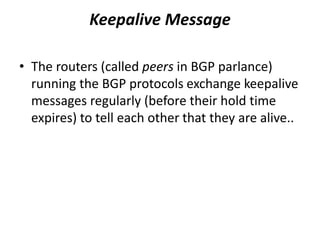 Keepalive Message
• The routers (called peers in BGP parlance)
running the BGP protocols exchange keepalive
messages regularly (before their hold time
expires) to tell each other that they are alive..
 