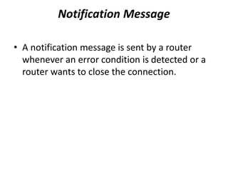 Notification Message
• A notification message is sent by a router
whenever an error condition is detected or a
router wants to close the connection.
 
