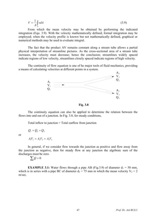 ∫=
A
vdA
A
V
1
(3.9)
From which the mean velocity may be obtained by performing the indicated
integration (Equ. 3.9). With the velocity mathematically defined, formal integration may be
employed; when the velocity profile is known but not mathematically defined, graphical or
numerical methods may be used to evaluate integral.
The fact that the product AV remains constant along a stream tube allows a partial
physical interpretation of streamline pictures. As the cross-sectional area of a stream tube
increases, the velocity must decrease; hence the conclusion; streamlines widely spaced
indicate regions of low velocity, streamlines closely spaced indicate regions of high velocity.
The continuity of flow equation is one of he major tools of fluid mechanics, providing
a means of calculating velocities at different points in a system.
A
V
Q
2
2
2
A
V
Q3
3
3
A
V
Q1
1
1
Fig. 3.8
The continuity equation can also be applied to determine the relation between the
flows into and out of a junction. In Fig. 3.8, for steady conditions,
Total inflow to junction = Total outflow from junction
321 QQQ +=
or
332211 VAVAVA +=
In general, if we consider flow towards the junction as positive and flow away from
the junction as negative, then for steady flow at any junction the algebraic sum of the
discharges must be zero.
0=∑Q
EXAMPLE 3.1: Water flows through a pipe AB (Fig.3.9) of diameter d1 = 50 mm,
which is in series with a pipe BC of diameter d2 = 75 mm in which the mean velocity V2 = 2
m/sec.
Prof. Dr. Atıl BULU47
 