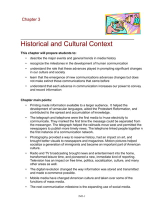 Chapter 3
_________________________________________________________________
Historical and Cultural Context
This chapter will prepare students to:
• describe the major events and general trends in media history
• recognize the milestones in the development of human communication
• understand the role that these advances played in prompting significant changes
in our culture and society
• learn that the emergence of new communications advances changes but does
not make extinct those communications that came before
• understand that each advance in communication increases our power to convey
and record information
Chapter main points:
• Printing made information available to a larger audience. It helped the
development of vernacular languages, aided the Protestant Reformation, and
contributed to the spread and accumulation of knowledge.
• The telegraph and telephone were the first media to l=use electricity to
communicate. They marked the first time the message could be separated from
the messenger. The telegraph helped the railroads move west and permitted the
newspapers to publish more timely news. The telephone linked people together n
the first instance of a communication network.
• Photography provided a way to reserve history, had an impact on art, and
brought better visuals to newspapers and magazines. Motion pictures helped
socialize a generation of immigrants and became an important part of American
culture.
• Radio and TV broadcasting brought news and entertainment into the home,
transformed leisure time, and pioneered a new, immediate kind of reporting.
Television has an impact on free time, politics, socialization, culture, and many
other areas as well.
• The digital revolution changed the way information was stored and transmitted
and made e-commerce possible.
• Mobile media have changed American culture and taken over some of the
functions of mass media.
• The next communication milestone is the expanding use of social media.
IM3-1
 