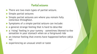 Partial seizures
 There are two main types of partial seizure.
 Simple partial seizures
 Simple partial seizures are where you remain fully
conscious throughout.
 Symptoms of a simple partial seizure can include:
 a general strange feeling that is hard to describe
 a "rising" feeling in your tummy – sometimes likened to the
sensation in your stomach when on a fairground ride
 an intense feeling that events have happened before (déjà
vu)
 experiencing an unusual smell or taste
 