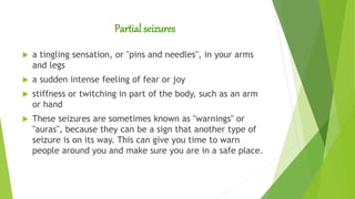 Partial seizures
 a tingling sensation, or "pins and needles", in your arms
and legs
 a sudden intense feeling of fear or joy
 stiffness or twitching in part of the body, such as an arm
or hand
 These seizures are sometimes known as "warnings" or
"auras", because they can be a sign that another type of
seizure is on its way. This can give you time to warn
people around you and make sure you are in a safe place.
 