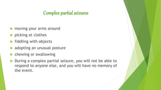 Complex partial seizures
 moving your arms around
 picking at clothes
 fiddling with objects
 adopting an unusual posture
 chewing or swallowing
 During a complex partial seizure, you will not be able to
respond to anyone else, and you will have no memory of
the event.
 