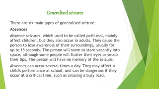 Generalisedseizures
There are six main types of generalised seizure.
Absences
Absence seizures, which used to be called petit mal, mainly
affect children, but they also occur in adults. They cause the
person to lose awareness of their surroundings, usually for
up to 15 seconds. The person will seem to stare vacantly into
space, although some people will flutter their eyes or smack
their lips. The person will have no memory of the seizure.
Absences can occur several times a day. They may affect a
child's performance at school, and can be dangerous if they
occur at a critical time, such as crossing a busy road.
 