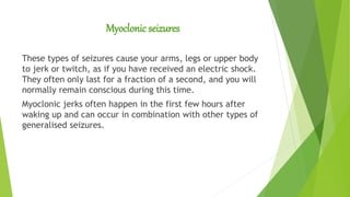 Myoclonic seizures
These types of seizures cause your arms, legs or upper body
to jerk or twitch, as if you have received an electric shock.
They often only last for a fraction of a second, and you will
normally remain conscious during this time.
Myoclonic jerks often happen in the first few hours after
waking up and can occur in combination with other types of
generalised seizures.
 