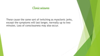 Clonic seizures
These cause the same sort of twitching as myoclonic jerks,
except the symptoms will last longer, normally up to two
minutes. Loss of consciousness may also occur.
 