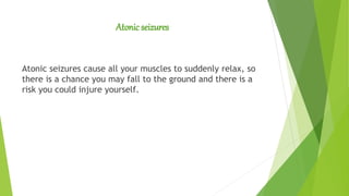 Atonic seizures
Atonic seizures cause all your muscles to suddenly relax, so
there is a chance you may fall to the ground and there is a
risk you could injure yourself.
 
