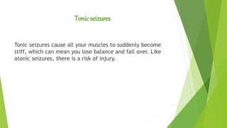 Tonic seizures
Tonic seizures cause all your muscles to suddenly become
stiff, which can mean you lose balance and fall over. Like
atonic seizures, there is a risk of injury.
 