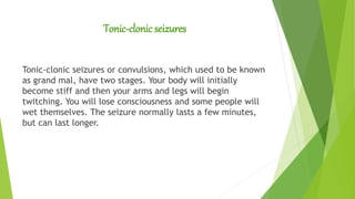 Tonic-clonic seizures
Tonic-clonic seizures or convulsions, which used to be known
as grand mal, have two stages. Your body will initially
become stiff and then your arms and legs will begin
twitching. You will lose consciousness and some people will
wet themselves. The seizure normally lasts a few minutes,
but can last longer.
 
