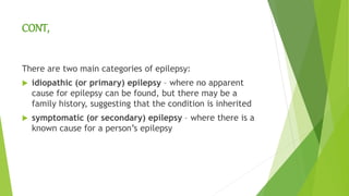 CONT,
There are two main categories of epilepsy:
 idiopathic (or primary) epilepsy – where no apparent
cause for epilepsy can be found, but there may be a
family history, suggesting that the condition is inherited
 symptomatic (or secondary) epilepsy – where there is a
known cause for a person’s epilepsy
 
