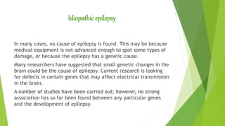Idiopathic epilepsy
In many cases, no cause of epilepsy is found. This may be because
medical equipment is not advanced enough to spot some types of
damage, or because the epilepsy has a genetic cause.
Many researchers have suggested that small genetic changes in the
brain could be the cause of epilepsy. Current research is looking
for defects in certain genes that may affect electrical transmission
in the brain.
A number of studies have been carried out; however, no strong
association has so far been found between any particular genes
and the development of epilepsy.
 