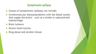 Symptomatic epilepsy
 Causes of symptomatic epilepsy can include:
 Cerebrovascular disease(problems with the blood vessels
that supply the brain) – such as a stroke or subarachnoid
haemorrhage
 Brain tumours
 Severe head injuries
 Drug abuse and alcohol misuse
 
