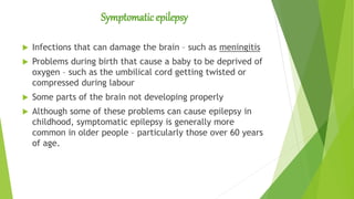 Symptomatic epilepsy
 Infections that can damage the brain – such as meningitis
 Problems during birth that cause a baby to be deprived of
oxygen – such as the umbilical cord getting twisted or
compressed during labour
 Some parts of the brain not developing properly
 Although some of these problems can cause epilepsy in
childhood, symptomatic epilepsy is generally more
common in older people – particularly those over 60 years
of age.
 
