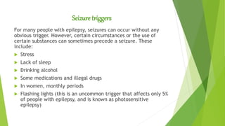 Seizure triggers
For many people with epilepsy, seizures can occur without any
obvious trigger. However, certain circumstances or the use of
certain substances can sometimes precede a seizure. These
include:
 Stress
 Lack of sleep
 Drinking alcohol
 Some medications and illegal drugs
 In women, monthly periods
 Flashing lights (this is an uncommon trigger that affects only 5%
of people with epilepsy, and is known as photosensitive
epilepsy)
 