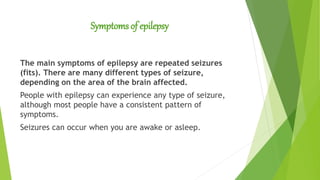 Symptoms of epilepsy
The main symptoms of epilepsy are repeated seizures
(fits). There are many different types of seizure,
depending on the area of the brain affected.
People with epilepsy can experience any type of seizure,
although most people have a consistent pattern of
symptoms.
Seizures can occur when you are awake or asleep.
 