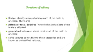 Symptoms of epilepsy
 Doctors classify seizures by how much of the brain is
affected. There are:
 partial (or focal) seizures – where only a small part of the
brain is affected
 generalised seizures – where most or all of the brain is
affected
 Some seizures do not fit into these categories and are
known as unclassified seizures.
 