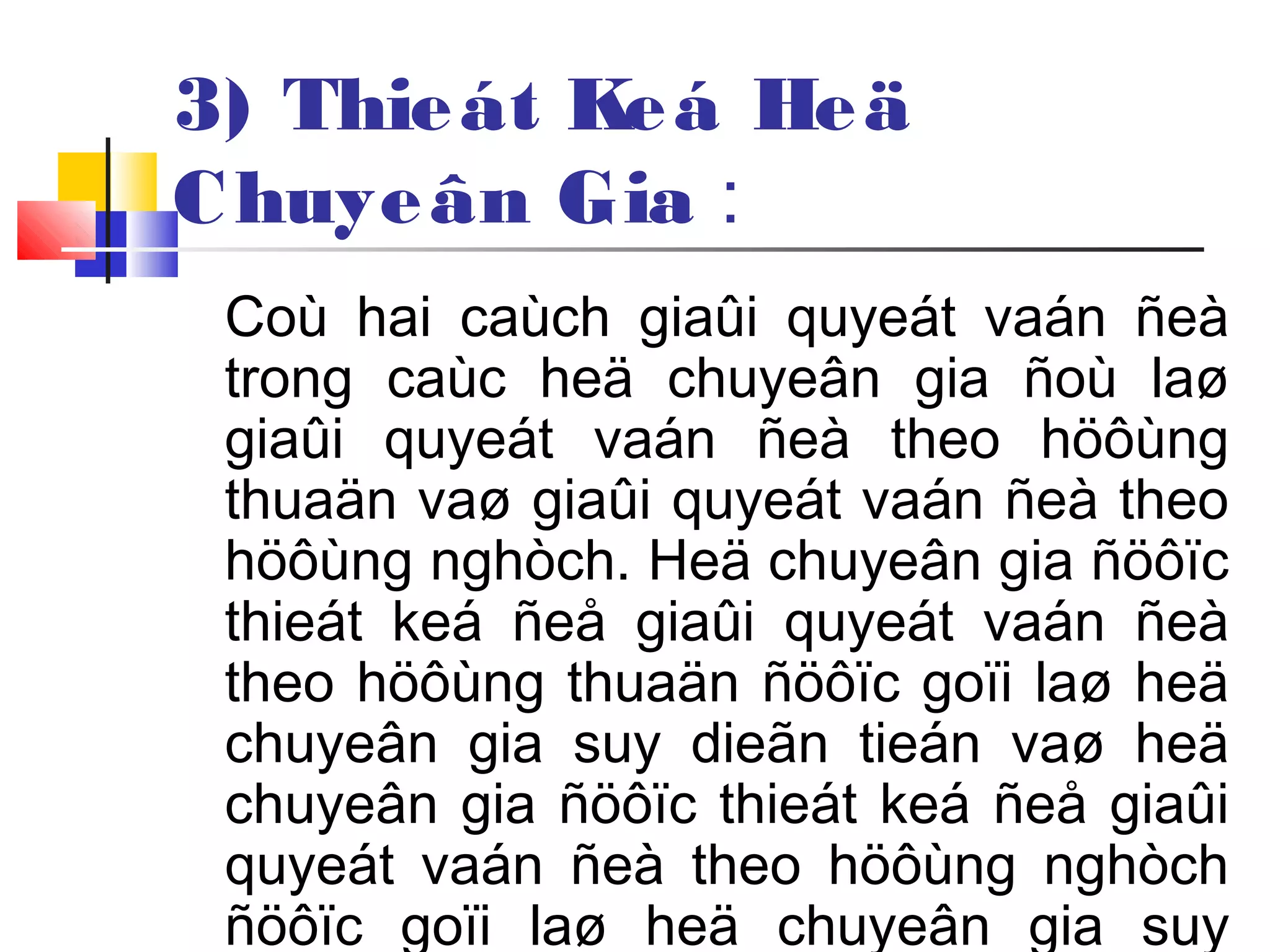 3) Thieát Keá Heä
Chuyeân Gia :
Coù hai caùch giaûi quyeát vaán ñeà
trong caùc heä chuyeân gia ñoù laø
giaûi quyeát vaán ñeà theo höôùng
thuaän vaø giaûi quyeát vaán ñeà theo
höôùng nghòch. Heä chuyeân gia ñöôïc
thieát keá ñeå giaûi quyeát vaán ñeà
theo höôùng thuaän ñöôïc goïi laø heä
chuyeân gia suy dieãn tieán vaø heä
chuyeân gia ñöôïc thieát keá ñeå giaûi
quyeát vaán ñeà theo höôùng nghòch
ñöôïc goïi laø heä chuyeân gia suy
 