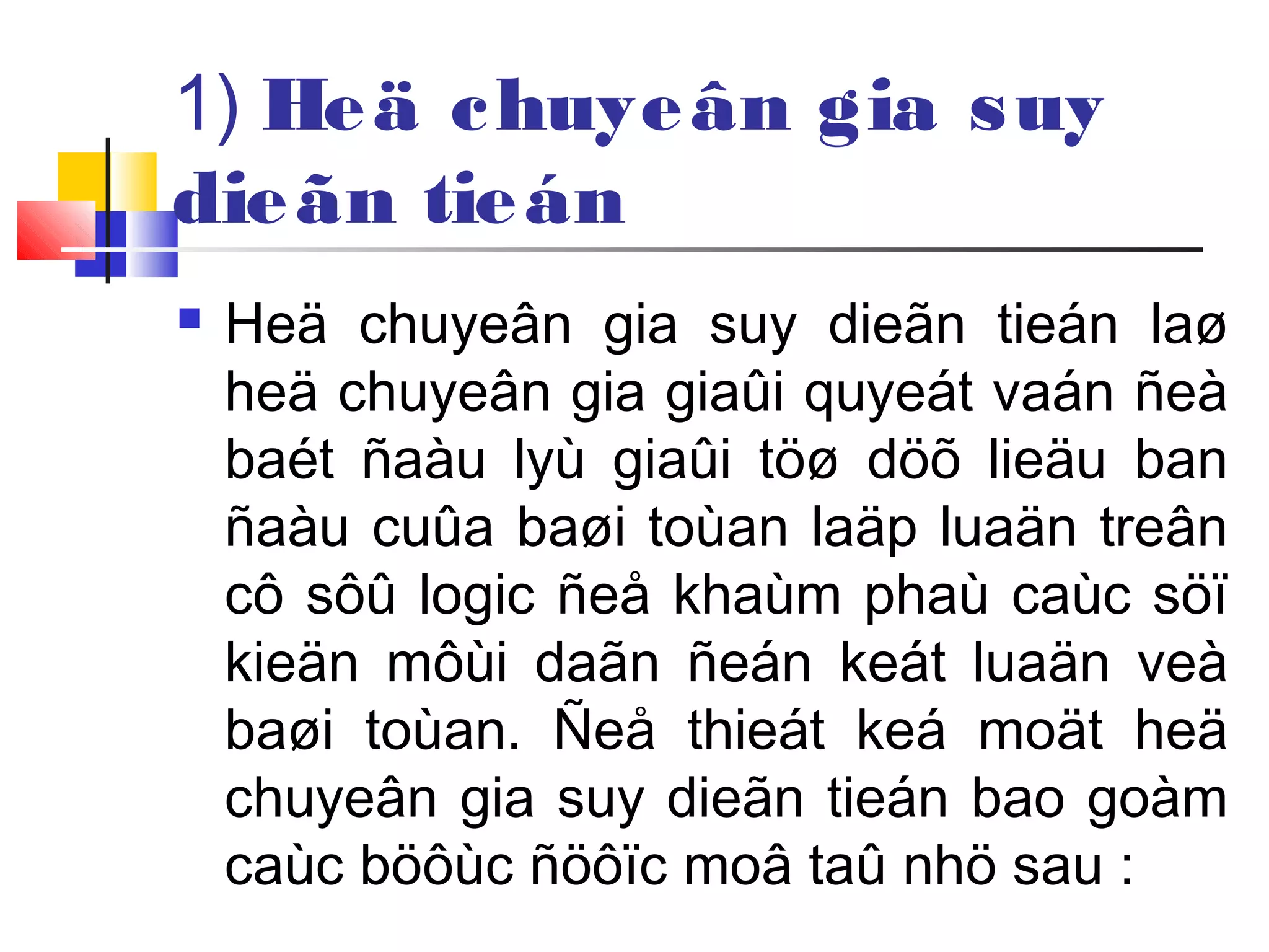 1) Heä chuyeân gia suy
dieãn tieán
 Heä chuyeân gia suy dieãn tieán laø
heä chuyeân gia giaûi quyeát vaán ñeà
baét ñaàu lyù giaûi töø döõ lieäu ban
ñaàu cuûa baøi toùan laäp luaän treân
cô sôû logic ñeå khaùm phaù caùc söï
kieän môùi daãn ñeán keát luaän veà
baøi toùan. Ñeå thieát keá moät heä
chuyeân gia suy dieãn tieán bao goàm
caùc böôùc ñöôïc moâ taû nhö sau :
 