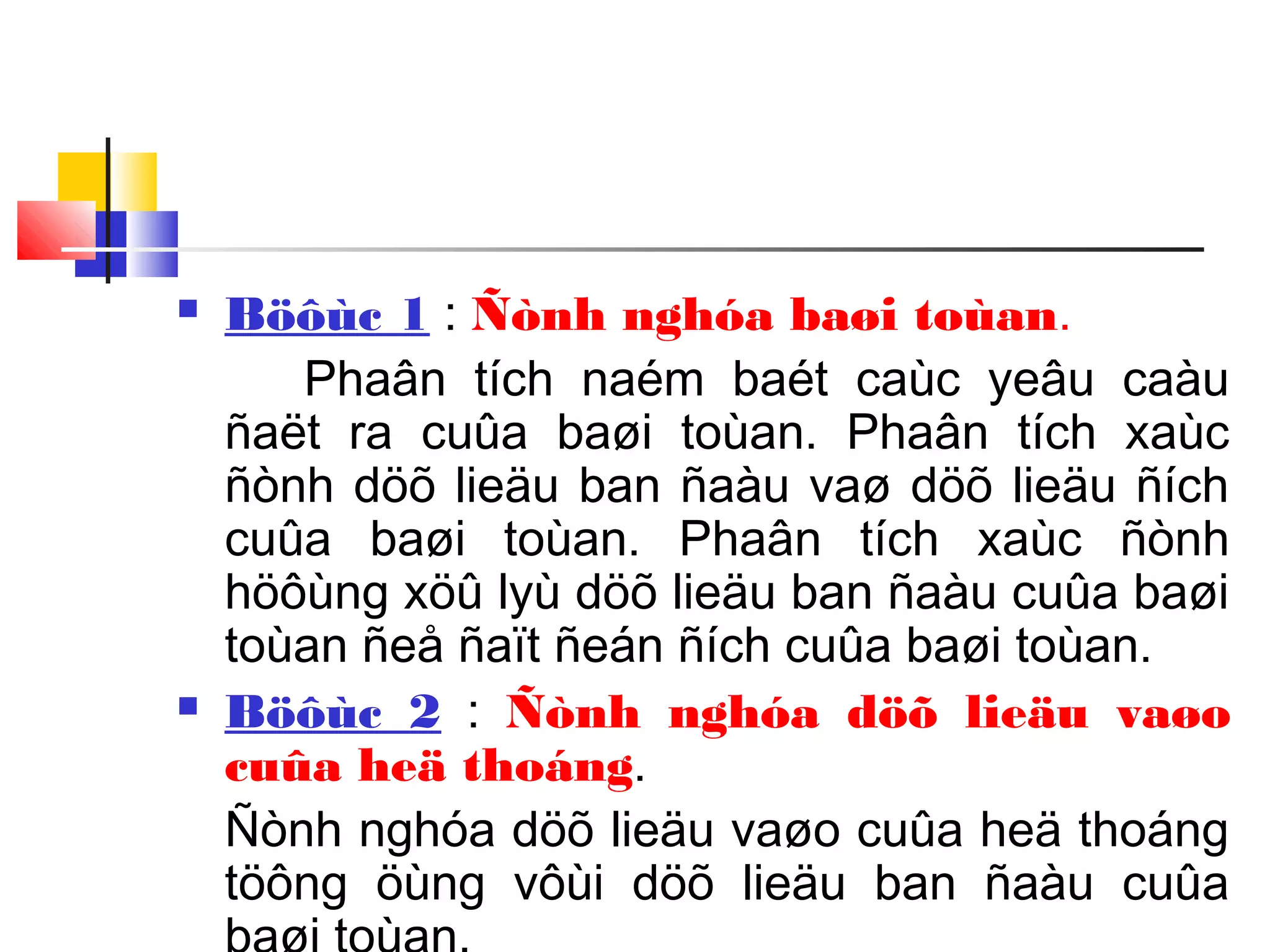  Böôùc 1 : Ñònh nghóa baøi toùan.
Phaân tích naém baét caùc yeâu caàu
ñaët ra cuûa baøi toùan. Phaân tích xaùc
ñònh döõ lieäu ban ñaàu vaø döõ lieäu ñích
cuûa baøi toùan. Phaân tích xaùc ñònh
höôùng xöû lyù döõ lieäu ban ñaàu cuûa baøi
toùan ñeå ñaït ñeán ñích cuûa baøi toùan.
 Böôùc 2 : Ñònh nghóa döõ lieäu vaøo
cuûa heä thoáng.
Ñònh nghóa döõ lieäu vaøo cuûa heä thoáng
töông öùng vôùi döõ lieäu ban ñaàu cuûa
 