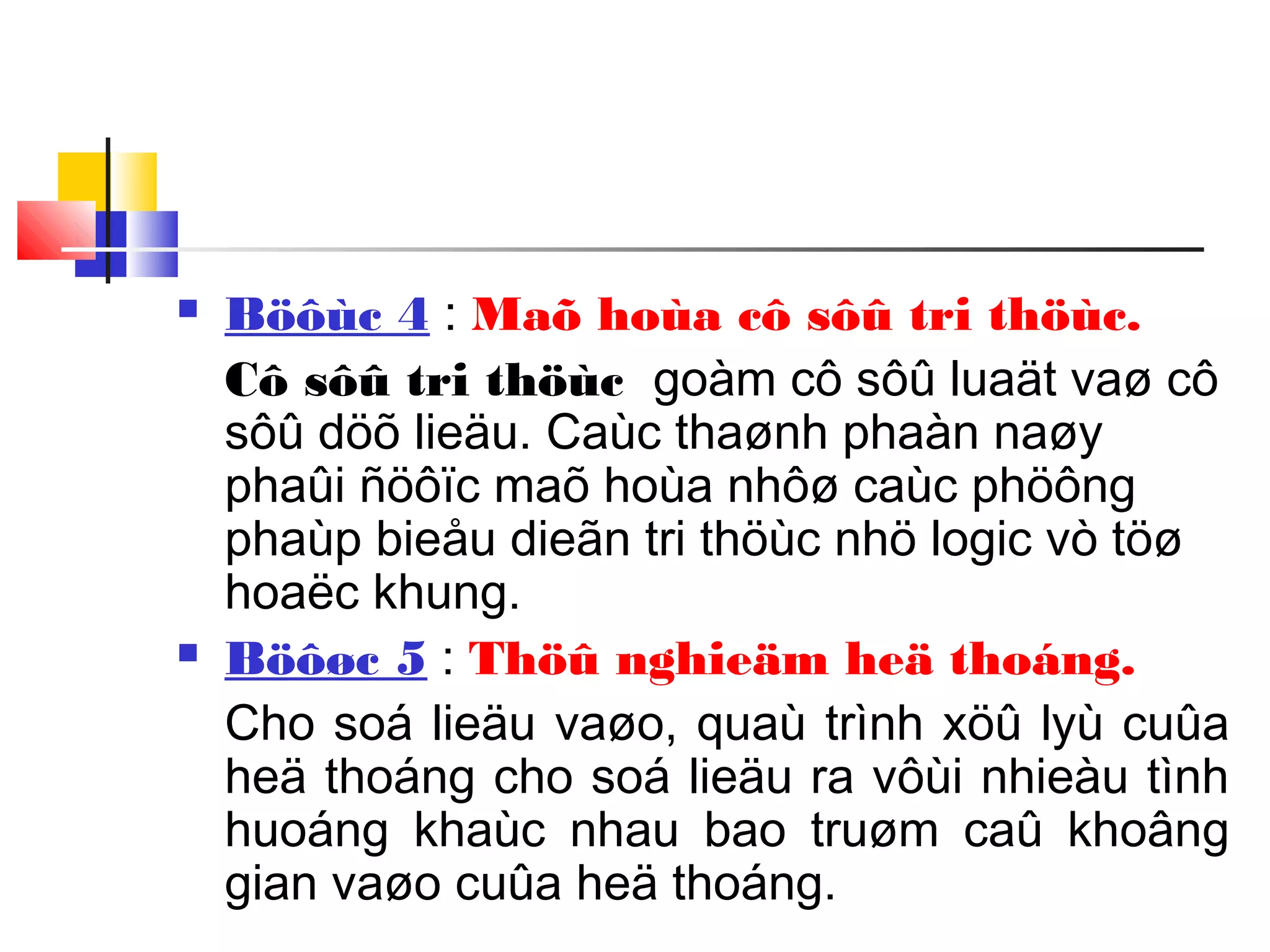  Böôùc 4 : Maõ hoùa cô sôû tri thöùc.
Cô sôû tri thöùc goàm cô sôû luaät vaø cô
sôû döõ lieäu. Caùc thaønh phaàn naøy
phaûi ñöôïc maõ hoùa nhôø caùc phöông
phaùp bieåu dieãn tri thöùc nhö logic vò töø
hoaëc khung.
 Böôøc 5 : Thöû nghieäm heä thoáng.
Cho soá lieäu vaøo, quaù trình xöû lyù cuûa
heä thoáng cho soá lieäu ra vôùi nhieàu tình
huoáng khaùc nhau bao truøm caû khoâng
gian vaøo cuûa heä thoáng.
 
