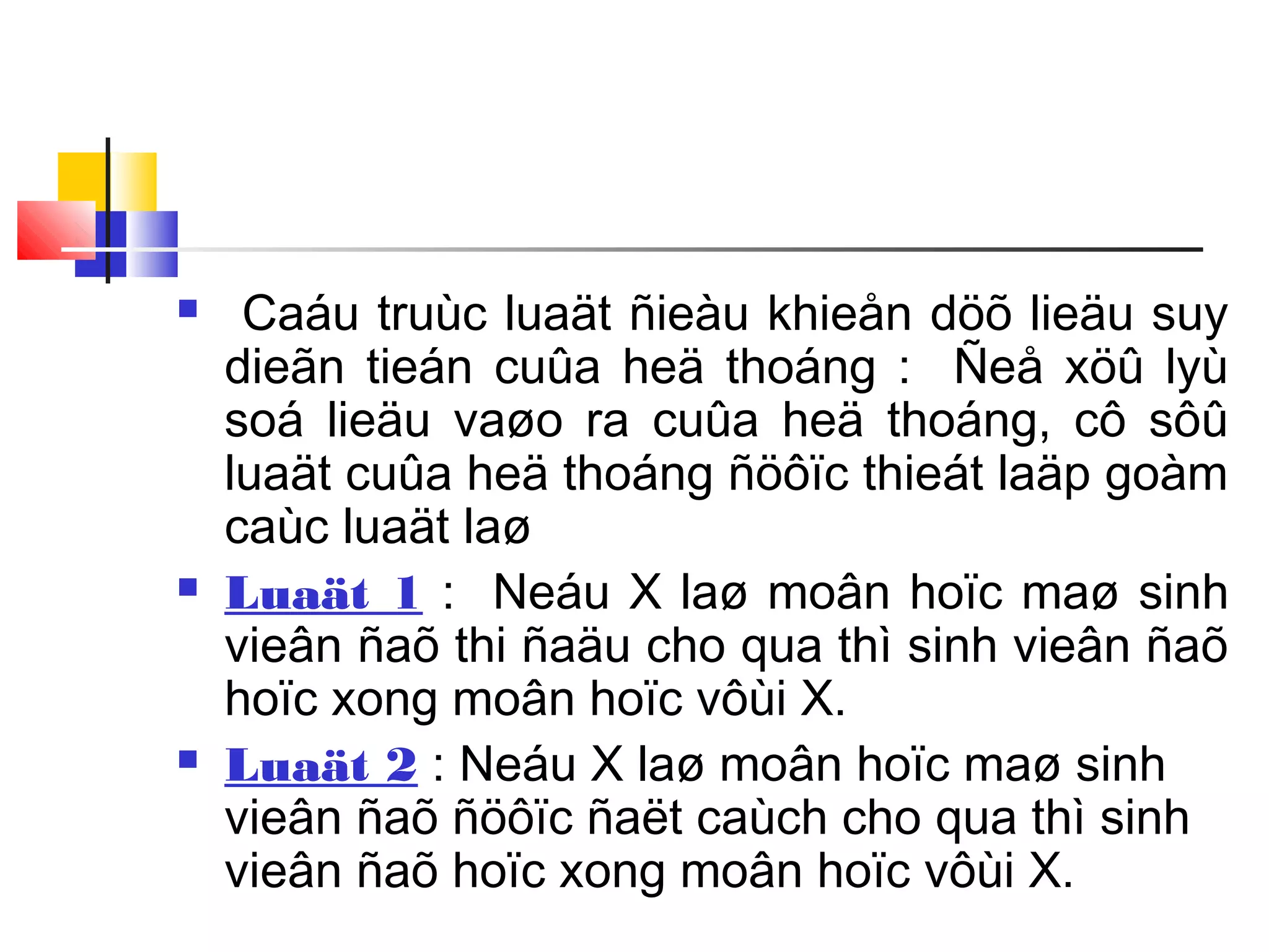  Caáu truùc luaät ñieàu khieån döõ lieäu suy
dieãn tieán cuûa heä thoáng : Ñeå xöû lyù
soá lieäu vaøo ra cuûa heä thoáng, cô sôû
luaät cuûa heä thoáng ñöôïc thieát laäp goàm
caùc luaät laø
 Luaät 1 : Neáu X laø moân hoïc maø sinh
vieân ñaõ thi ñaäu cho qua thì sinh vieân ñaõ
hoïc xong moân hoïc vôùi X.
 Luaät 2 : Neáu X laø moân hoïc maø sinh
vieân ñaõ ñöôïc ñaët caùch cho qua thì sinh
vieân ñaõ hoïc xong moân hoïc vôùi X.
 